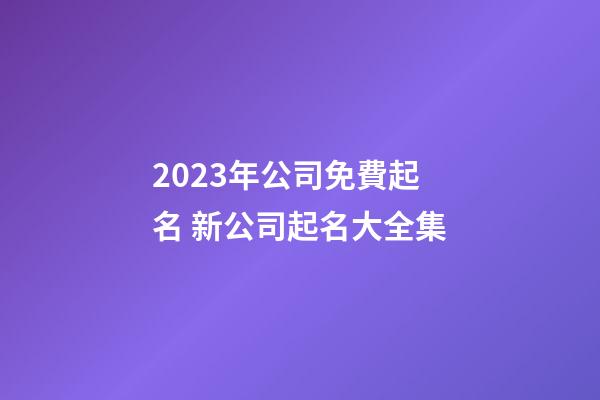 2023年公司免費起名 新公司起名大全集